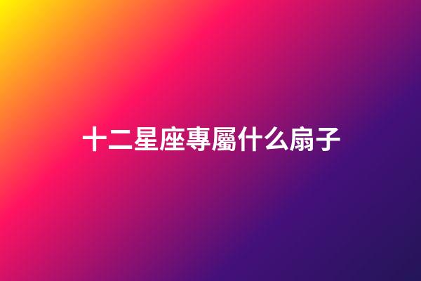 十二星座專屬什么扇子-第1張-星座運勢-玄機派