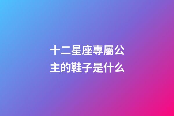 十二星座專屬公主的鞋子是什么-第1張-星座運勢-玄機派