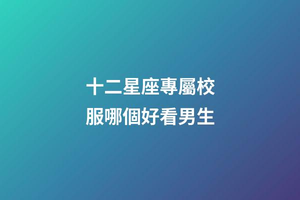 十二星座專屬校服哪個好看男生-第1張-星座運勢-玄機派
