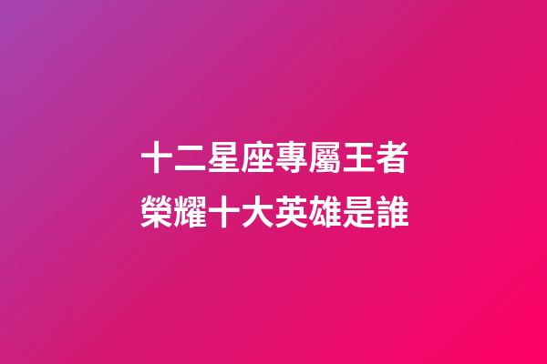 十二星座專屬王者榮耀十大英雄是誰-第1張-星座運勢-玄機派
