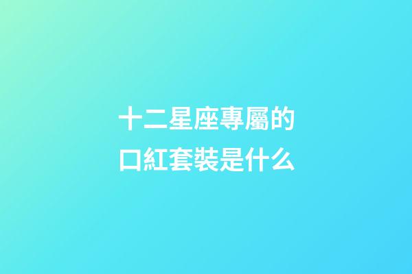 十二星座專屬的口紅套裝是什么-第1張-星座運勢-玄機派