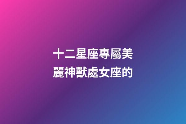 十二星座專屬美麗神獸處女座的-第1張-星座運(yùn)勢(shì)-玄機(jī)派