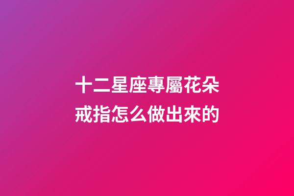十二星座專屬花朵戒指怎么做出來的-第1張-星座運勢-玄機派