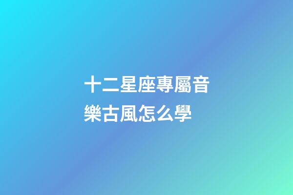 十二星座專屬音樂古風怎么學-第1張-星座運勢-玄機派