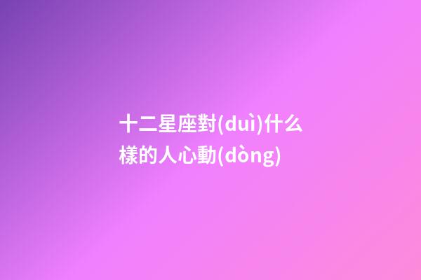 十二星座對(duì)什么樣的人心動(dòng)-第1張-星座運(yùn)勢(shì)-玄機(jī)派