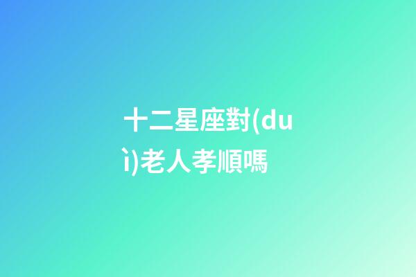 十二星座對(duì)老人孝順嗎-第1張-星座運(yùn)勢(shì)-玄機(jī)派