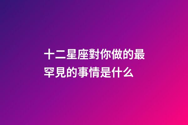 十二星座對你做的最罕見的事情是什么-第1張-星座運勢-玄機派