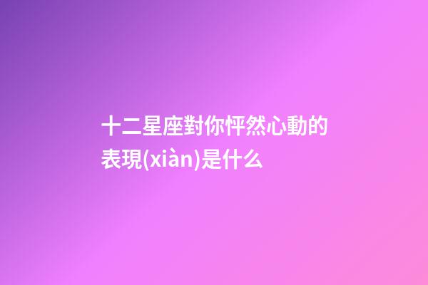 十二星座對你怦然心動的表現(xiàn)是什么-第1張-星座運(yùn)勢-玄機(jī)派