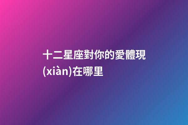 十二星座對你的愛體現(xiàn)在哪里-第1張-星座運(yùn)勢-玄機(jī)派