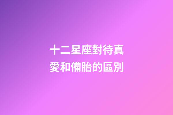 十二星座對待真愛和備胎的區別-第1張-星座運勢-玄機派