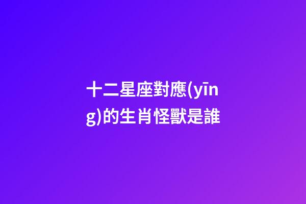 十二星座對應(yīng)的生肖怪獸是誰-第1張-星座運勢-玄機(jī)派