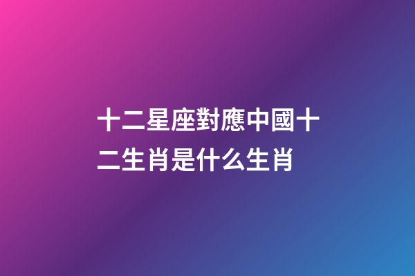 十二星座對應中國十二生肖是什么生肖-第1張-星座運勢-玄機派