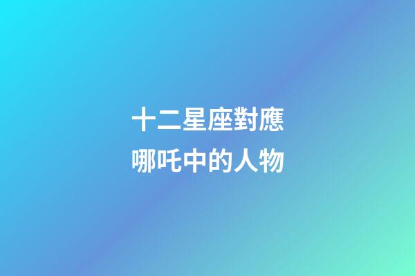 十二星座對應哪吒中的人物-第1張-星座運勢-玄機派