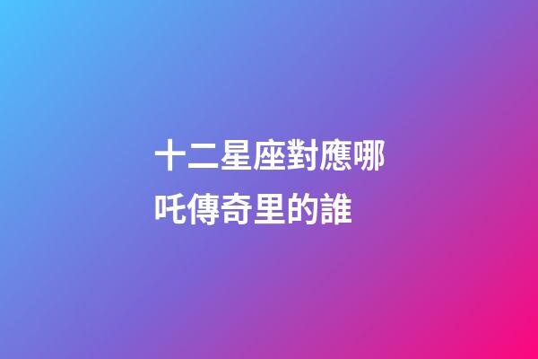 十二星座對應哪吒傳奇里的誰-第1張-星座運勢-玄機派