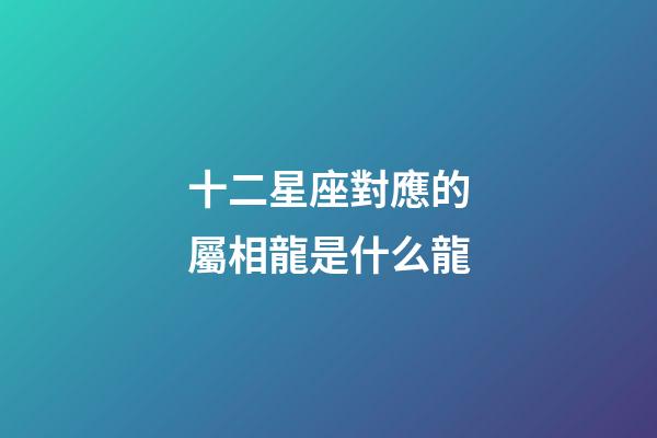 十二星座對應的屬相龍是什么龍-第1張-星座運勢-玄機派