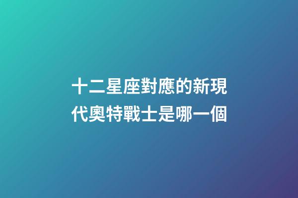 十二星座對應的新現代奧特戰士是哪一個-第1張-星座運勢-玄機派