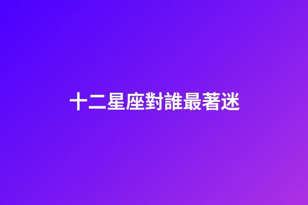 十二星座對誰最著迷-第1張-星座運勢-玄機派
