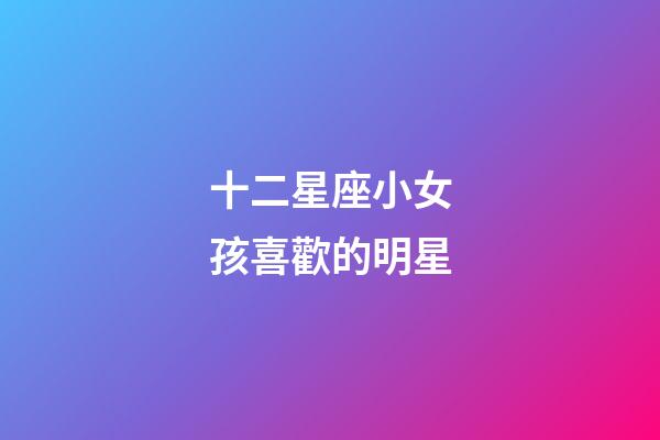 十二星座小女孩喜歡的明星-第1張-星座運勢-玄機派