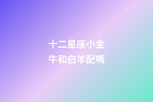 十二星座小金牛和白羊配嗎-第1張-星座運勢-玄機派