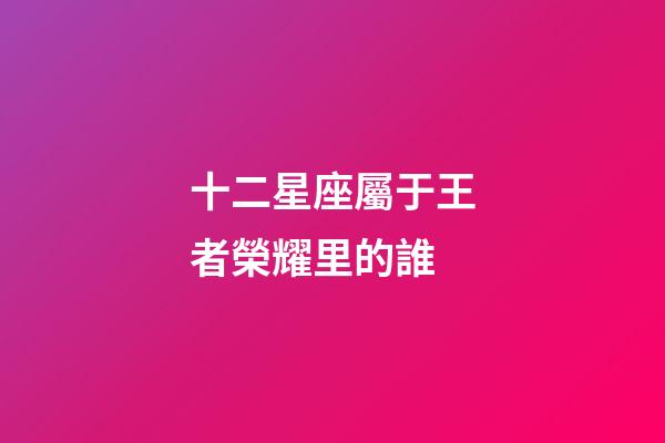 十二星座屬于王者榮耀里的誰