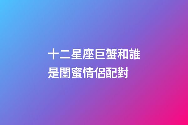 十二星座巨蟹和誰是閨蜜情侶配對-第1張-星座運勢-玄機派