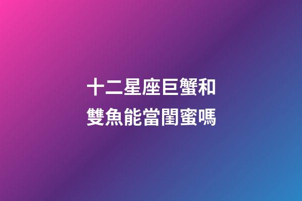 十二星座巨蟹和雙魚能當閨蜜嗎-第1張-星座運勢-玄機派