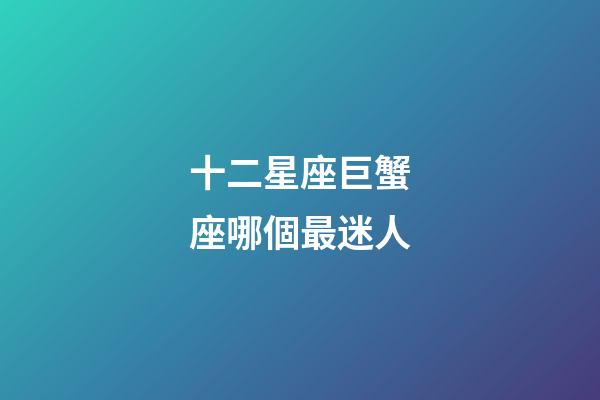 十二星座巨蟹座哪個最迷人-第1張-星座運勢-玄機派