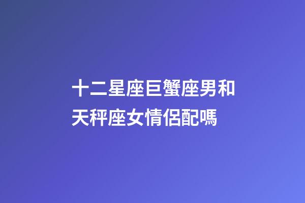 十二星座巨蟹座男和天秤座女情侶配嗎-第1張-星座運(yùn)勢(shì)-玄機(jī)派