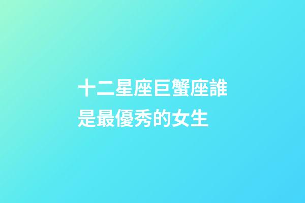 十二星座巨蟹座誰是最優秀的女生-第1張-星座運勢-玄機派