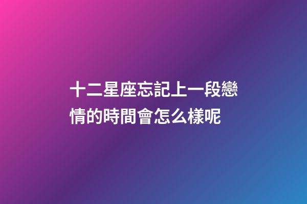 十二星座忘記上一段戀情的時間會怎么樣呢-第1張-星座運勢-玄機派
