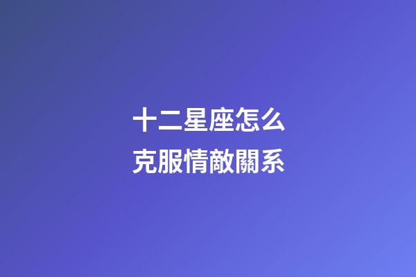 十二星座怎么克服情敵關系-第1張-星座運勢-玄機派