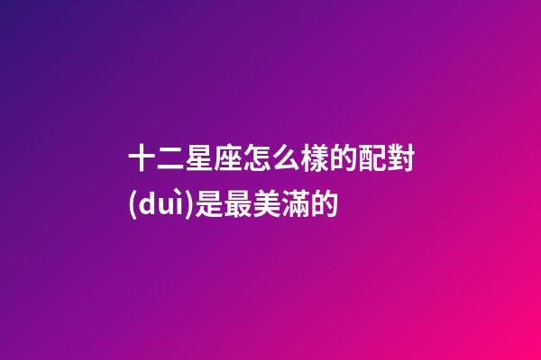 十二星座怎么樣的配對(duì)是最美滿的-第1張-星座運(yùn)勢(shì)-玄機(jī)派