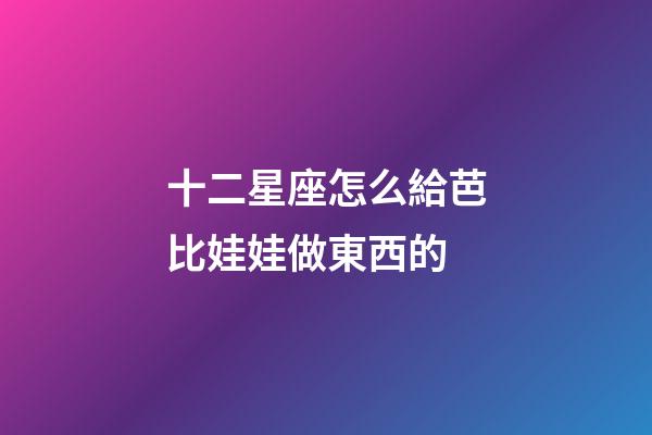 十二星座怎么給芭比娃娃做東西的-第1張-星座運勢-玄機派
