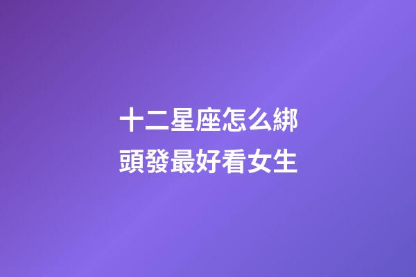 十二星座怎么綁頭發最好看女生-第1張-星座運勢-玄機派