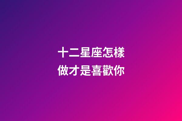 十二星座怎樣做才是喜歡你-第1張-星座運勢-玄機派