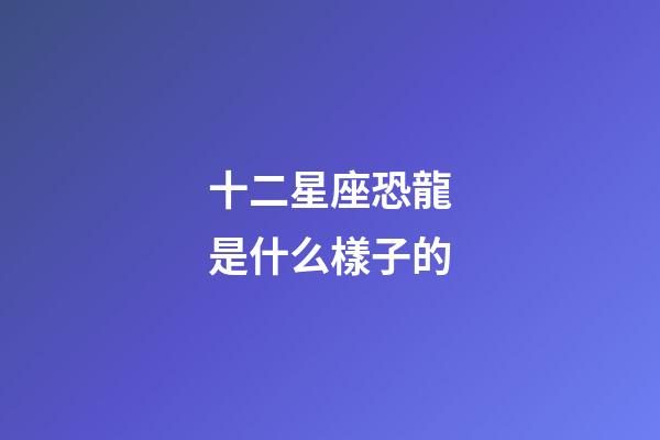 十二星座恐龍是什么樣子的-第1張-星座運勢-玄機(jī)派