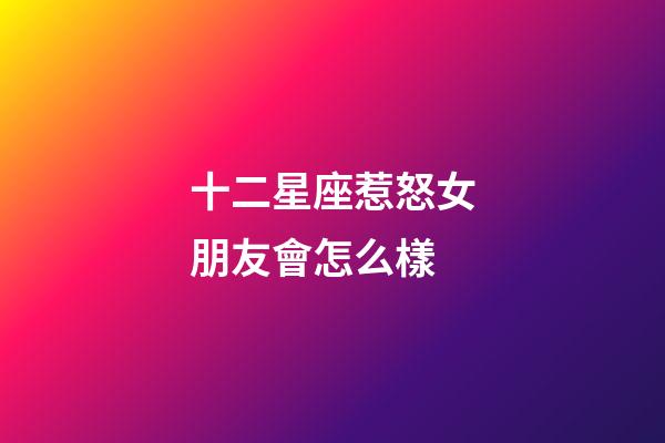 十二星座惹怒女朋友會怎么樣-第1張-星座運勢-玄機派