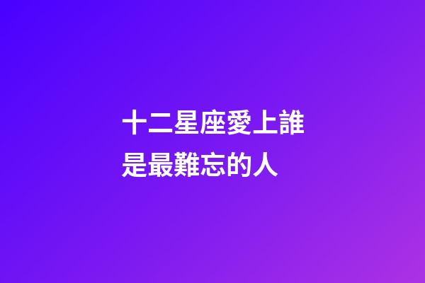 十二星座愛上誰是最難忘的人