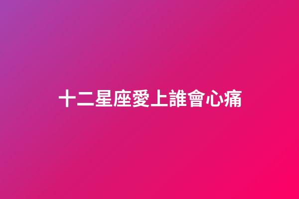 十二星座愛上誰會心痛-第1張-星座運勢-玄機派