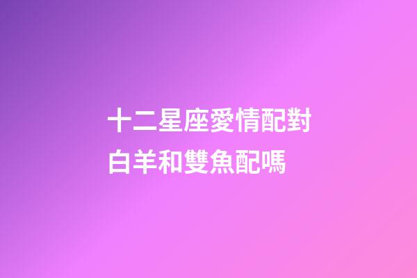 十二星座愛情配對白羊和雙魚配嗎-第1張-星座運勢-玄機派