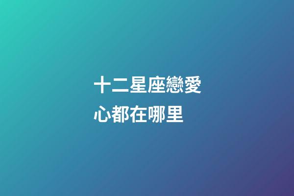 十二星座戀愛心都在哪里-第1張-星座運勢-玄機派