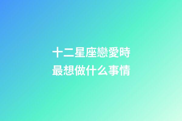 十二星座戀愛時最想做什么事情-第1張-星座運勢-玄機派