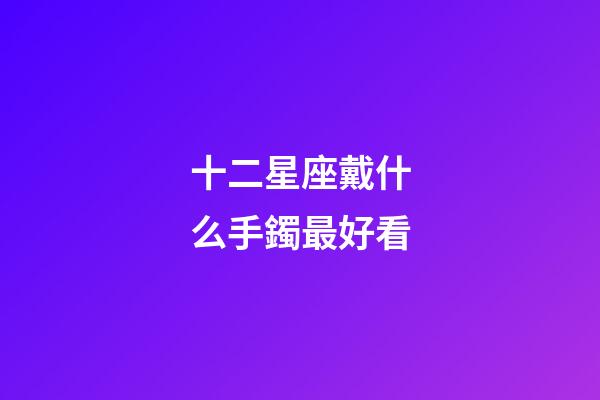 十二星座戴什么手鐲最好看-第1張-星座運(yùn)勢(shì)-玄機(jī)派