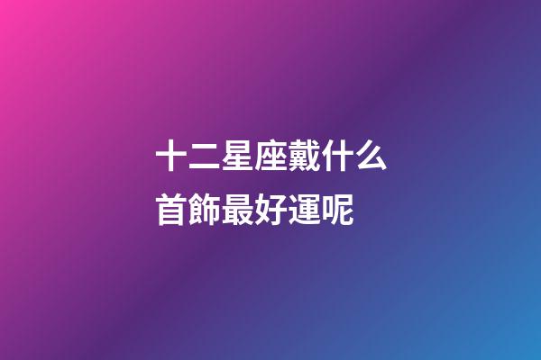 十二星座戴什么首飾最好運呢-第1張-星座運勢-玄機派