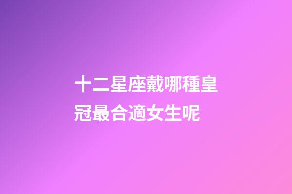 十二星座戴哪種皇冠最合適女生呢-第1張-星座運勢-玄機派