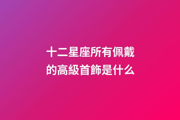 十二星座所有佩戴的高級首飾是什么-第1張-星座運勢-玄機派