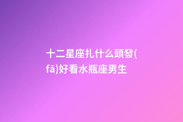 十二星座扎什么頭發(fā)好看水瓶座男生-第1張-星座運勢-玄機派