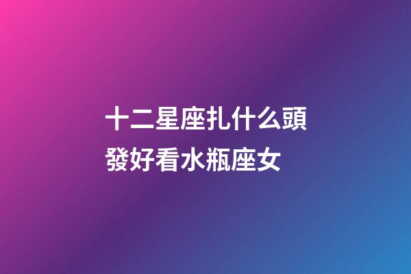十二星座扎什么頭發好看水瓶座女-第1張-星座運勢-玄機派