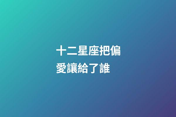 十二星座把偏愛讓給了誰-第1張-星座運勢-玄機派