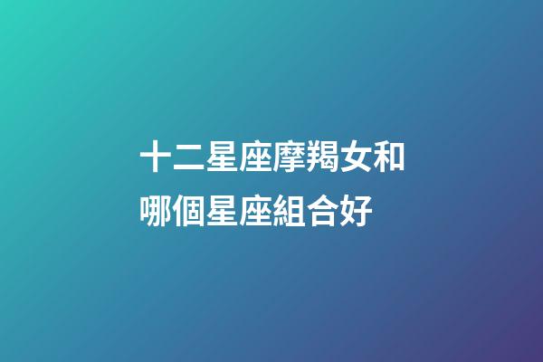 十二星座摩羯女和哪個星座組合好-第1張-星座運勢-玄機派